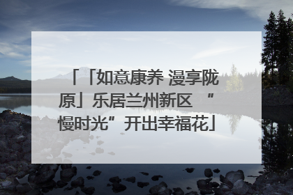 「如意康养 漫享陇原」乐居兰州新区 “慢时光”开出幸福花