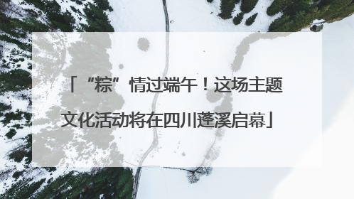 “粽”情过端午！这场主题文化活动将在四川蓬溪启幕