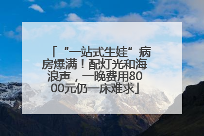 “一站式生娃”病房爆满！配灯光和海浪声，一晚费用8000元仍一床难求