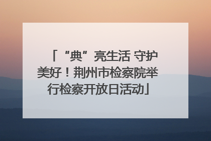 “典”亮生活 守护美好！荆州市检察院举行检察开放日活动