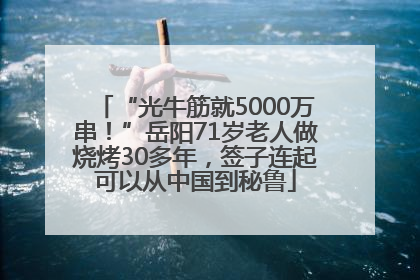 “光牛筋就5000万串！”岳阳71岁老人做烧烤30多年，签子连起可以从中国到秘鲁
