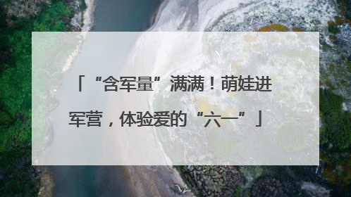 “含军量”满满！萌娃进军营，体验爱的“六一”
