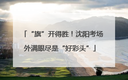 “旗”开得胜！沈阳考场外满眼尽是“好彩头”