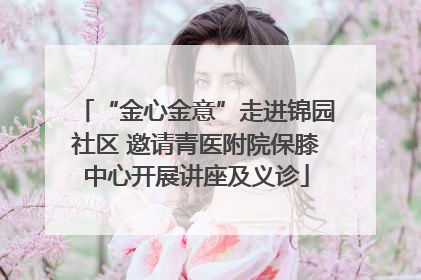 “金心金意”走进锦园社区 邀请青医附院保膝中心开展讲座及义诊