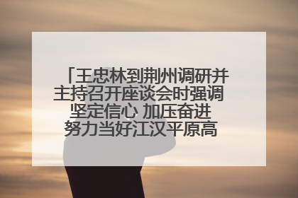 王忠林到荆州调研并主持召开座谈会时强调 坚定信心 加压奋进 努力当好江汉平原高质量发展排头兵