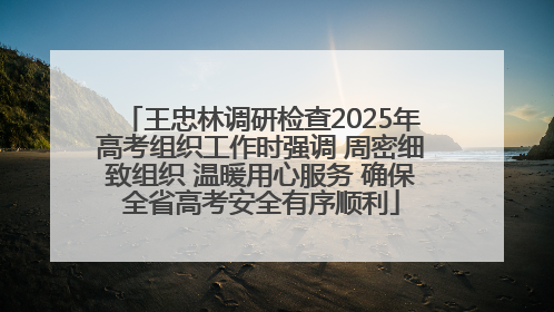 王忠林调研检查2025年高考组织工作时强调 周密细致组织 温暖用心服务 确保全省高考安全有序顺利