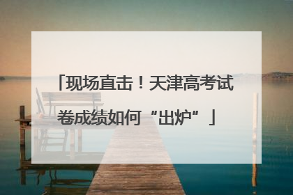 现场直击！天津高考试卷成绩如何“出炉”