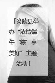 炎陵县举办“浓情端午‘粽’享美好”主题活动