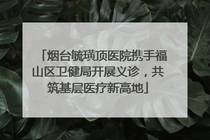 烟台毓璜顶医院携手福山区卫健局开展义诊，共筑基层医疗新高地