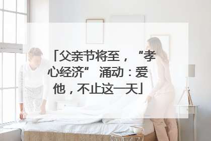 父亲节将至，“孝心经济” 涌动：爱他，不止这一天