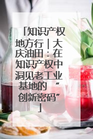 知识产权地方行｜大庆油田：在知识产权中洞见老工业基地的 “创新密码”