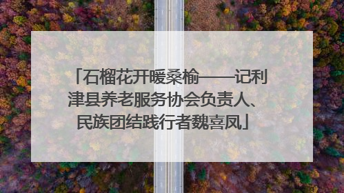 石榴花开暖桑榆——记利津县养老服务协会负责人、民族团结践行者魏喜凤
