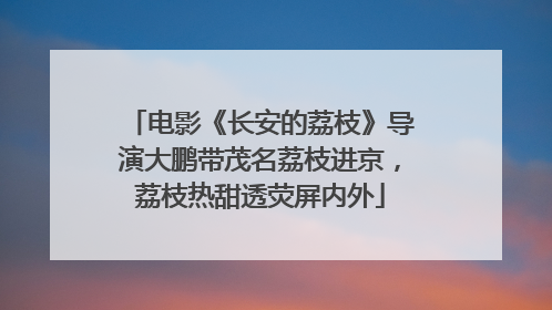 电影《长安的荔枝》导演大鹏带茂名荔枝进京，荔枝热甜透荧屏内外