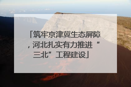 筑牢京津冀生态屏障，河北扎实有力推进“三北”工程建设