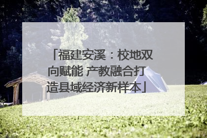 福建安溪：校地双向赋能 产教融合打造县域经济新样本