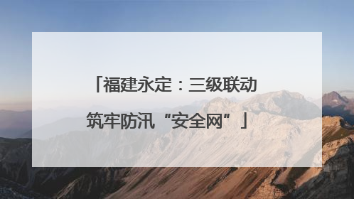 福建永定：三级联动筑牢防汛“安全网”