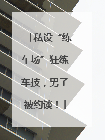 私设“练车场”狂练车技，男子被约谈！