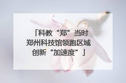 科教“郑”当时 郑州科技馆领跑区域创新“加速度”