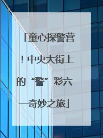 童心探警营！中央大街上的“警”彩六一奇妙之旅