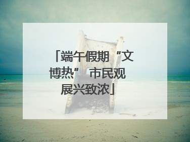 端午假期“文博热” 市民观展兴致浓