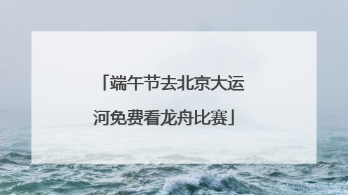 端午节去北京大运河免费看龙舟比赛