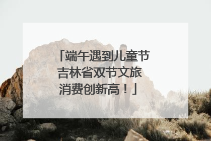 端午遇到儿童节 吉林省双节文旅消费创新高！