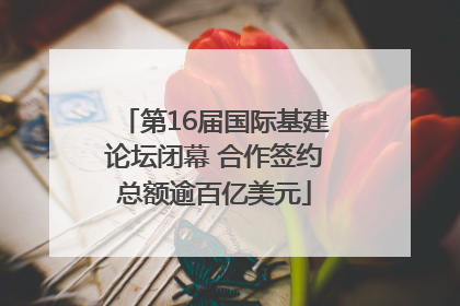 第16届国际基建论坛闭幕 合作签约总额逾百亿美元
