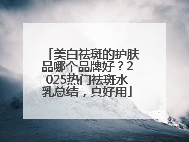 美白祛斑的护肤品哪个品牌好？2025热门祛斑水乳总结，真好用