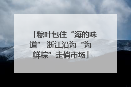 粽叶包住“海的味道” 浙江沿海“海鲜粽”走俏市场