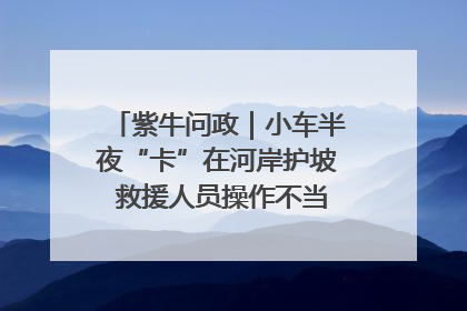 紫牛问政｜小车半夜“卡”在河岸护坡 救援人员操作不当致小车翻下河，然后直接走人了