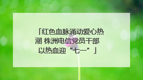 红色血脉涌动爱心热潮 株洲电信党员干部以热血迎“七一”