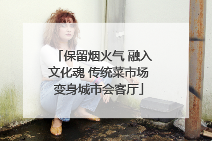 保留烟火气 融入文化魂 传统菜市场变身城市会客厅