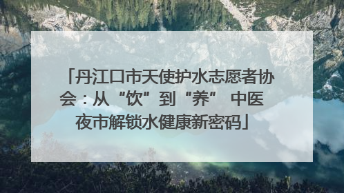 丹江口市天使护水志愿者协会：从“饮”到“养” 中医夜市解锁水健康新密码
