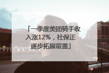一季度美团骑手收入涨12%，社保正逐步拓展覆盖