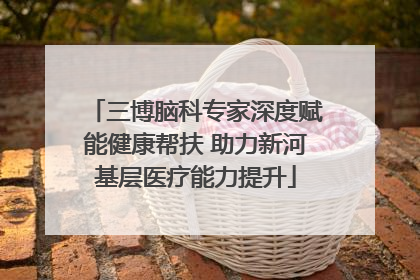三博脑科专家深度赋能健康帮扶 助力新河基层医疗能力提升