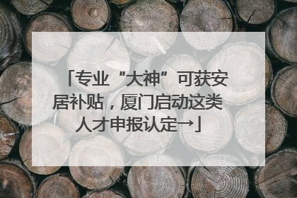 专业“大神”可获安居补贴，厦门启动这类人才申报认定→