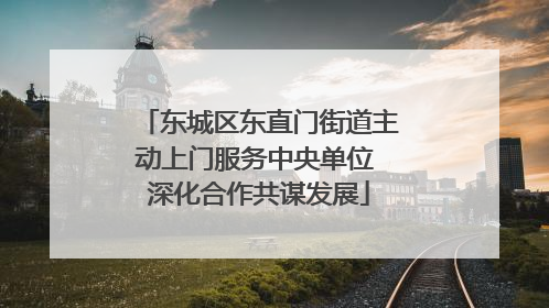 东城区东直门街道主动上门服务中央单位 深化合作共谋发展