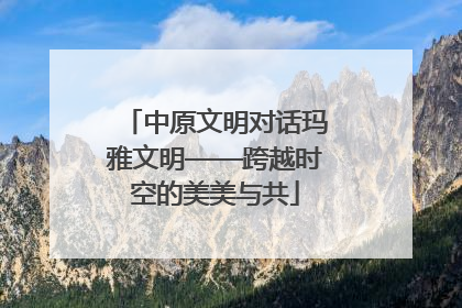 中原文明对话玛雅文明——跨越时空的美美与共