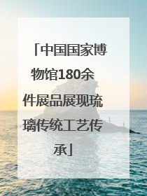 中国国家博物馆180余件展品展现琉璃传统工艺传承
