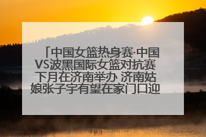 中国女篮热身赛·中国VS波黑国际女篮对抗赛下月在济南举办 济南姑娘张子宇有望在家门口迎来国家队首秀