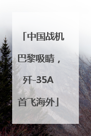 中国战机巴黎吸睛，歼-35A首飞海外