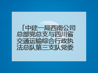 中建一局西南公司总部党总支与四川省交通运输综合行政执法总队第三支队党委、万源市草坝镇莲花院村党支部开展党建联建