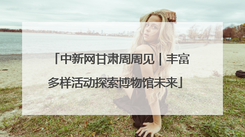 中新网甘肃周周见｜丰富多样活动探索博物馆未来