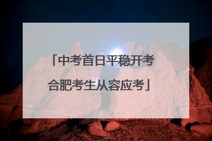 中考首日平稳开考 合肥考生从容应考