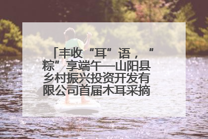 丰收“耳”语，“粽”享端午—山阳县乡村振兴投资开发有限公司首届木耳采摘活动盛大启幕