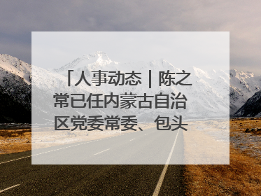 人事动态｜陈之常已任内蒙古自治区党委常委、包头市委书记