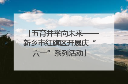 五育并举向未来——新乡市红旗区开展庆“六一”系列活动