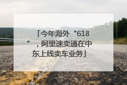今年海外“618”，阿里速卖通在中东上线卖车业务