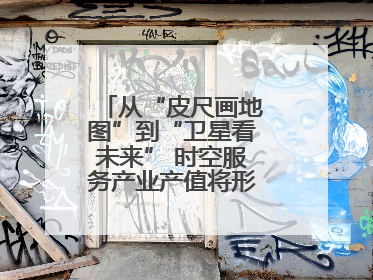 从“皮尺画地图”到“卫星看未来” 时空服务产业产值将形成万亿级市场