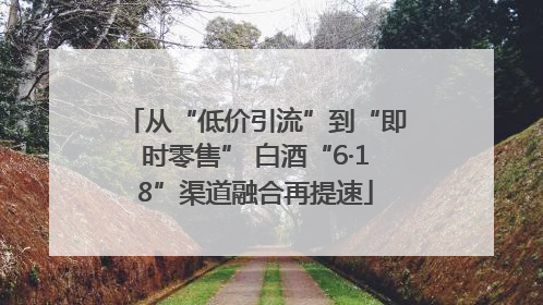 从“低价引流”到“即时零售” 白酒“6·18”渠道融合再提速